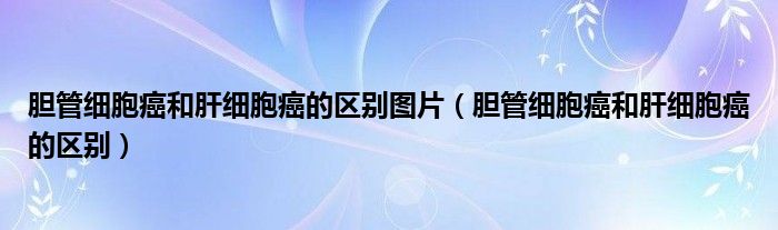 膽管細胞癌和肝細胞癌的區(qū)別圖片（膽管細胞癌和肝細胞癌的區(qū)別）