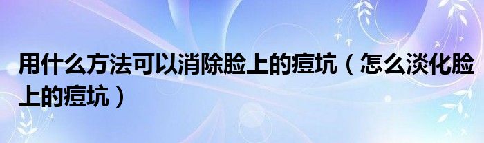 用什么方法可以消除臉上的痘坑（怎么淡化臉上的痘坑）