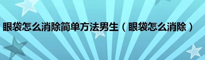 眼袋怎么消除簡單方法男生（眼袋怎么消除）