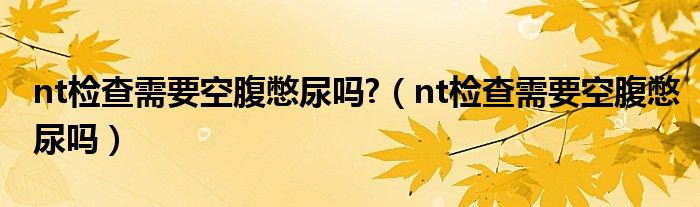 nt檢查需要空腹憋尿嗎?（nt檢查需要空腹憋尿嗎）