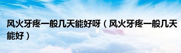 風(fēng)火牙疼一般幾天能好呀（風(fēng)火牙疼一般幾天能好）