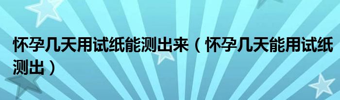 懷孕幾天用試紙能測(cè)出來(lái)（懷孕幾天能用試紙測(cè)出）