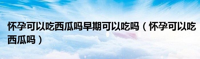 懷孕可以吃西瓜嗎早期可以吃嗎（懷孕可以吃西瓜嗎）