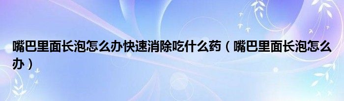 嘴巴里面長泡怎么辦快速消除吃什么藥（嘴巴里面長泡怎么辦）