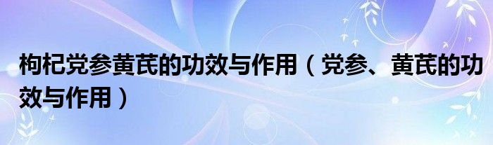 枸杞黨參黃芪的功效與作用（黨參、黃芪的功效與作用）