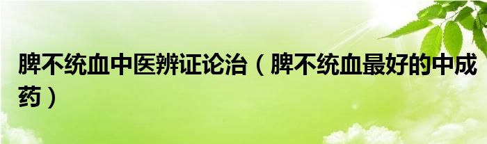 脾不統(tǒng)血中醫(yī)辨證論治（脾不統(tǒng)血最好的中成藥）