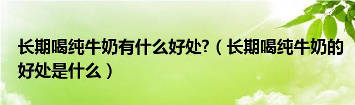 長(zhǎng)期喝純牛奶有什么好處?（長(zhǎng)期喝純牛奶的好處是什么）