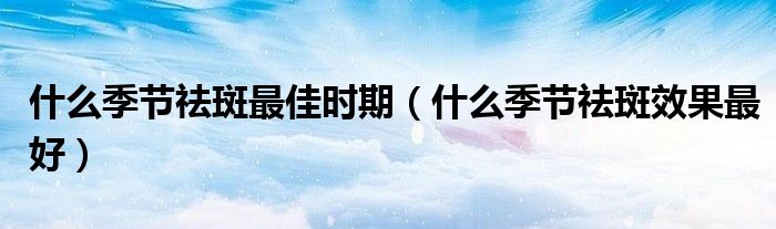 什么季節(jié)祛斑最佳時期（什么季節(jié)祛斑效果最好）