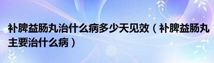 補脾益腸丸治什么病多少天見效（補脾益腸丸主要治什么病）