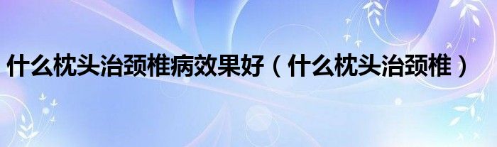 什么枕頭治頸椎病效果好（什么枕頭治頸椎）