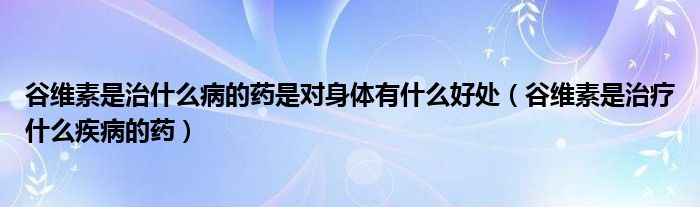 谷維素是治什么病的藥是對身體有什么好處（谷維素是治療什么疾病的藥）