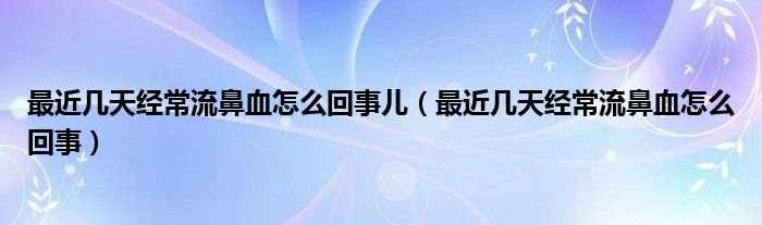 最近幾天經(jīng)常流鼻血怎么回事兒（最近幾天經(jīng)常流鼻血怎么回事）