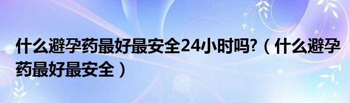 什么避孕藥最好最安全24小時嗎?（什么避孕藥最好最安全）