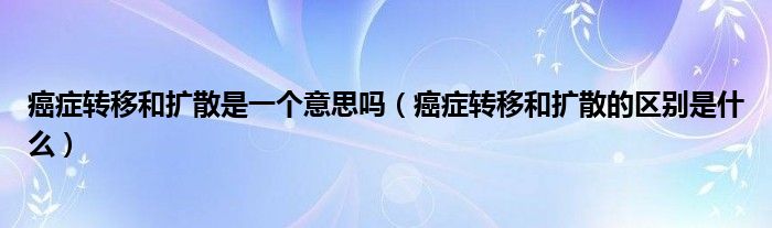 癌癥轉移和擴散是一個意思嗎（癌癥轉移和擴散的區(qū)別是什么）