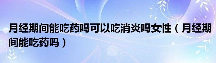 月經(jīng)期間能吃藥嗎可以吃消炎嗎女性（月經(jīng)期間能吃藥嗎）