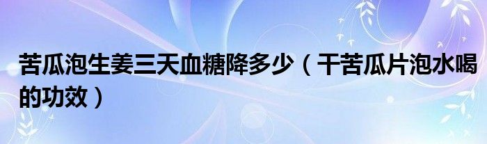 苦瓜泡生姜三天血糖降多少（干苦瓜片泡水喝的功效）