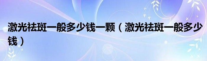 激光祛斑一般多少錢一顆（激光祛斑一般多少錢）