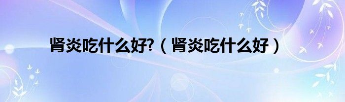 腎炎吃什么好?（腎炎吃什么好）