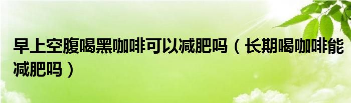 早上空腹喝黑咖啡可以減肥嗎（長(zhǎng)期喝咖啡能減肥嗎）