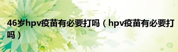 46歲hpv疫苗有必要打嗎（hpv疫苗有必要打嗎）