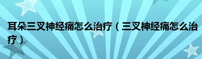 耳朵三叉神經(jīng)痛怎么治療（三叉神經(jīng)痛怎么治療）