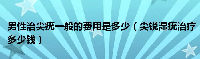 男性治尖疣一般的費(fèi)用是多少（尖銳濕疣治療多少錢）