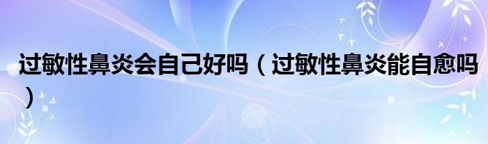 過敏性鼻炎會自己好嗎（過敏性鼻炎能自愈嗎）