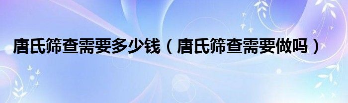 唐氏篩查需要多少錢（唐氏篩查需要做嗎）