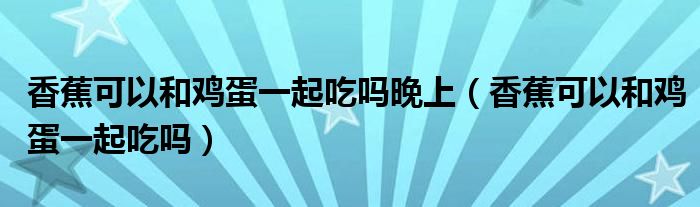 香蕉可以和雞蛋一起吃嗎晚上（香蕉可以和雞蛋一起吃嗎）