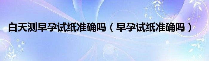 白天測(cè)早孕試紙準(zhǔn)確嗎（早孕試紙準(zhǔn)確嗎）