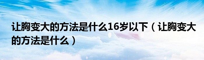 讓胸變大的方法是什么16歲以下（讓胸變大的方法是什么）