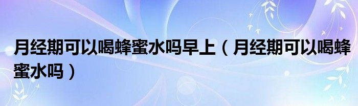 月經(jīng)期可以喝蜂蜜水嗎早上（月經(jīng)期可以喝蜂蜜水嗎）