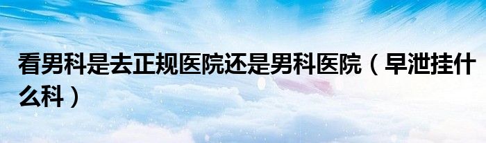 看男科是去正規(guī)醫(yī)院還是男科醫(yī)院（早泄掛什么科）