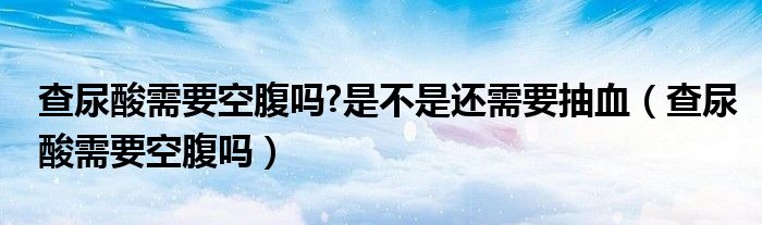 查尿酸需要空腹嗎?是不是還需要抽血（查尿酸需要空腹嗎）