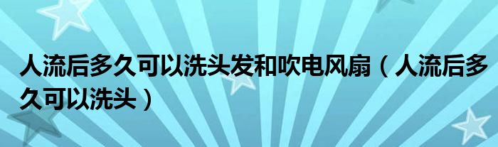 人流后多久可以洗頭發(fā)和吹電風(fēng)扇（人流后多久可以洗頭）