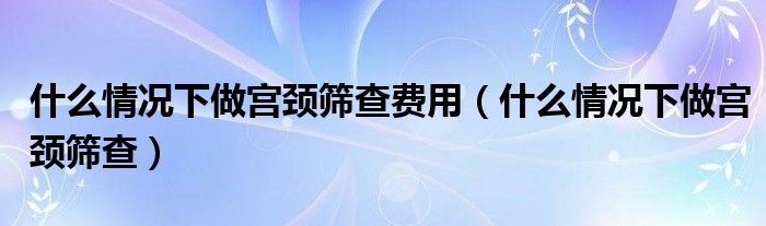 什么情況下做宮頸篩查費用（什么情況下做宮頸篩查）