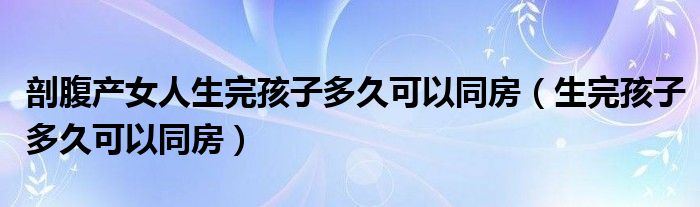 剖腹產女人生完孩子多久可以同房（生完孩子多久可以同房）