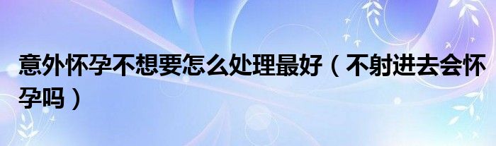 意外懷孕不想要怎么處理最好（不射進去會懷孕嗎）