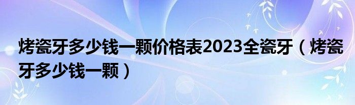 烤瓷牙多少錢一顆價格表2023全瓷牙（烤瓷牙多少錢一顆）