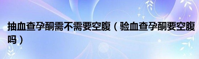 抽血查孕酮需不需要空腹（驗血查孕酮要空腹嗎）