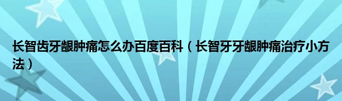 長智齒牙齦腫痛怎么辦百度百科（長智牙牙齦腫痛治療小方法）