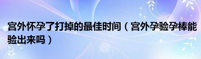 宮外懷孕了打掉的最佳時間（宮外孕驗孕棒能驗出來嗎）