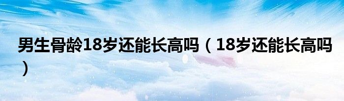 男生骨齡18歲還能長高嗎（18歲還能長高嗎）