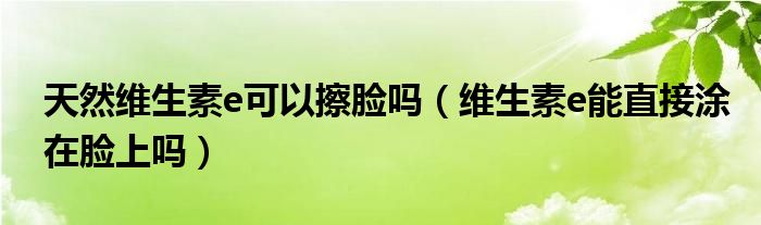 天然維生素e可以擦臉嗎（維生素e能直接涂在臉上嗎）