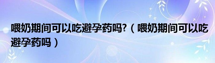 喂奶期間可以吃避孕藥嗎?（喂奶期間可以吃避孕藥嗎）