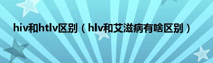 hiv和htlv區(qū)別（hlv和艾滋病有啥區(qū)別）