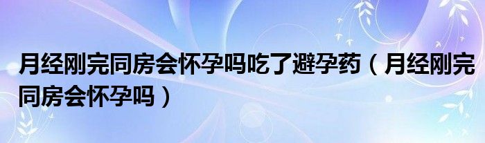 月經剛完同房會懷孕嗎吃了避孕藥（月經剛完同房會懷孕嗎）