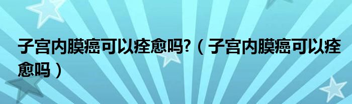 子宮內(nèi)膜癌可以痊愈嗎?（子宮內(nèi)膜癌可以痊愈嗎）