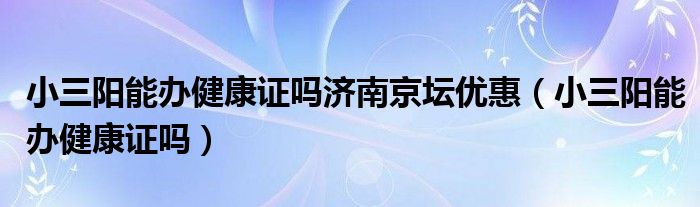 小三陽能辦健康證嗎濟南京壇優(yōu)惠（小三陽能辦健康證嗎）