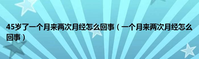 45歲了一個(gè)月來兩次月經(jīng)怎么回事（一個(gè)月來兩次月經(jīng)怎么回事）